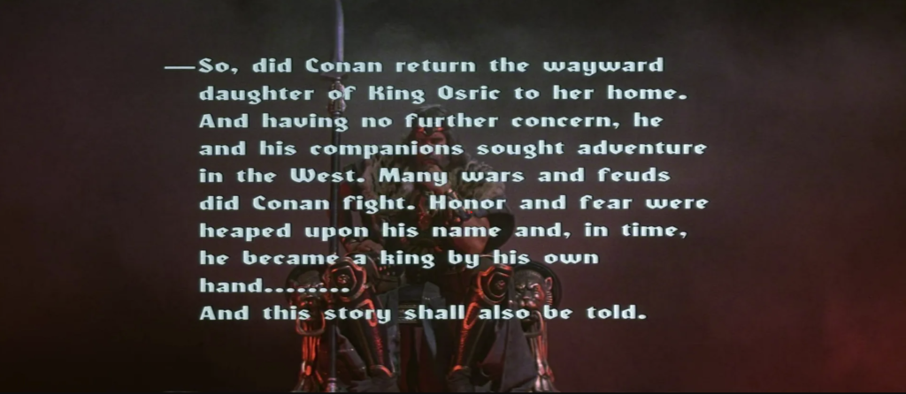 The end credits sequence depicts Conan as king in regal attire sitting on a throne, accompanied by the following text: So, did Conan return the wayward daughter of King Osric to her home. And having no further concern, he and his companions sought adventure in the West. Many wars and feuds did Conan fight. Honor and fear were heaped upon his name and, in time, he became a king by his own hand … And this story shall also be told.